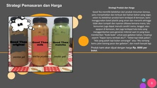 6
Strategi Pemasaran dan Harga Strategi Produk dan Harga
Good Tea memiliki kelebihan dari produk minuman lainnya,
yaitu menyehatkan dan terbuat dari bahan-bahan yang segar,
selain itu kelebihan produk kami terdapat di kemasan, kami
menggunakan botol plastik yang aman dan menarik sehingga
tidak akan tumpah dan nyaman dibawa kemana-mana, lalu
konsumen juga dapat menulis sendiri nama, tanggal, atau
apapun di kemasan, dan juga terdapat kata kata yang
menggambarkan para generasi milenial saat ini yang biasa
memberikan “Kode-kode” untuk para gebetan kalian, misalnya
seperti “Kapan kamu tembak aku?”, “Dekat tapi tidak jadian”,
“Ada yang patah tapi bukan semangat” atau “Aku tantang
kamu jalan bareng pacar dan gebetan”, dan masih banyak lagi.
Produk kami akan dijual dengan harga Rp. 8000 per
botol.
 