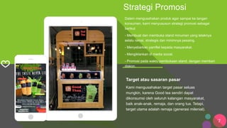 7
Strategi Promosi
Dalam mengusahakan produk agar sampai ke tangan
konsumen, kami menyususun strategi promosi sebagai
berikut
- Membuat dan membuka stand minuman yang letaknya
selalu ramai, strategis dan minimnya pesaing.
- Menyebarkan pamflet kepada masyarakat.
- Mengiklankan di media social.
- Promosi pada waktu pembukaan stand, dengan memberi
diskon.
Satisfaction
World-leading
Target atau sasaran pasar
Kami mengusahakan target pasar seluas
mungkin, karena Good tea sendiri dapat
dikonsumsi oleh seluruh kalangan masyarakat,
baik anak-anak, remaja, dan orang tua. Tetapi,
target utama adalah remaja (generasi milenial).
 