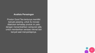 8
Analisis Persaingan
Produk Good Tea tentunya memiliki
banyak pesaing, untuk itu inovasi
dilakukan terhadap produk ini yaitu
dengan menambahkan campuran jelly
untuk memberikan sensasi nikmat dan
kenyal saat menyantapnya.
CEO: Jessica Bendinger
 