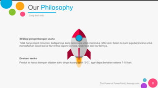 Our Philosophy
The Power of PowerPoint | thepopp.com 9
Long text only
Strategi pengembangan usaha
Tidak hanya stand minuman, kedepannya kami berencana untuk membuka caffe kecil. Selain itu kami juga berencana untuk
mendaftarkan Good tea ke fitur online seperti Go food, Grab food dan fitur lainnya.
Evaluasi resiko
Produk ini harus disimpan didalam suhu dingin kurang lebih “2oC”, agar dapat bertahan selama 7-10 hari.
 