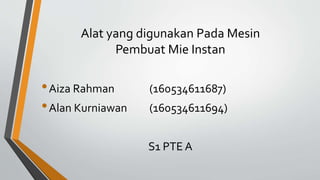 Alat yang digunakan Pada Mesin
Pembuat Mie Instan
•Aiza Rahman (160534611687)
•Alan Kurniawan (160534611694)
S1 PTE A
 
