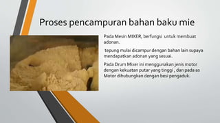 Proses pencampuran bahan baku mie
Pada Mesin MIXER, berfungsi untuk membuat
adonan.
tepung mulai dicampur dengan bahan lain supaya
mendapatkan adonan yang sesuai.
Pada Drum Mixer ini menggunakan jenis motor
dengan kekuatan putar yang tinggi , dan pada as
Motor dihubungkan dengan besi pengaduk.
 