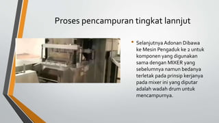 Proses pencampuran tingkat lannjut
• Selanjutnya Adonan Dibawa
ke Mesin Pengaduk ke 2 untuk
komponen yang digunakan
sama dengan MIXER yang
sebelumnya namun bedanya
terletak pada prinsip kerjanya
pada mixer ini yang diputar
adalah wadah drum untuk
mencampurnya.
 