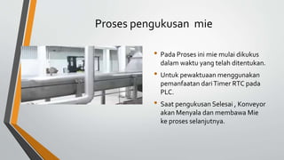 Proses pengukusan mie
• Pada Proses ini mie mulai dikukus
dalam waktu yang telah ditentukan.
• Untuk pewaktuaan menggunakan
pemanfaatan dariTimer RTC pada
PLC.
• Saat pengukusan Selesai , Konveyor
akan Menyala dan membawa Mie
ke proses selanjutnya.
 