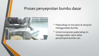 Proses penyeprotan bumbu dasar
• Pada tahap ini mie akan di semprot
menggunakan bumbu
• Untuk komponen pada tahap ini
menggunakan valve sebai
penyemprot bumbu cair.
 