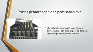 Proses pemotongan dan pemisahan mie
• Mie dalam bentuk basah akan dibawa
oleh conveyor dan akan di potong dengan
pemotong dengan sistem hidrolik
 