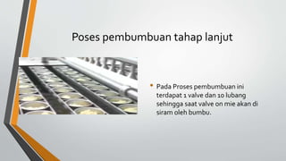 Poses pembumbuan tahap lanjut
• Pada Proses pembumbuan ini
terdapat 1 valve dan 10 lubang
sehingga saat valve on mie akan di
siram oleh bumbu.
 