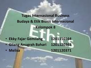 Tugas Internasional Business 
Budaya & Etik Bisnis Internasional 
Kelompok 8 
• Ekky Fajar Gemilang 1201110164 
• Gilang Anugrah Bahari 1201120363 
• Melisa 1201120371 
 