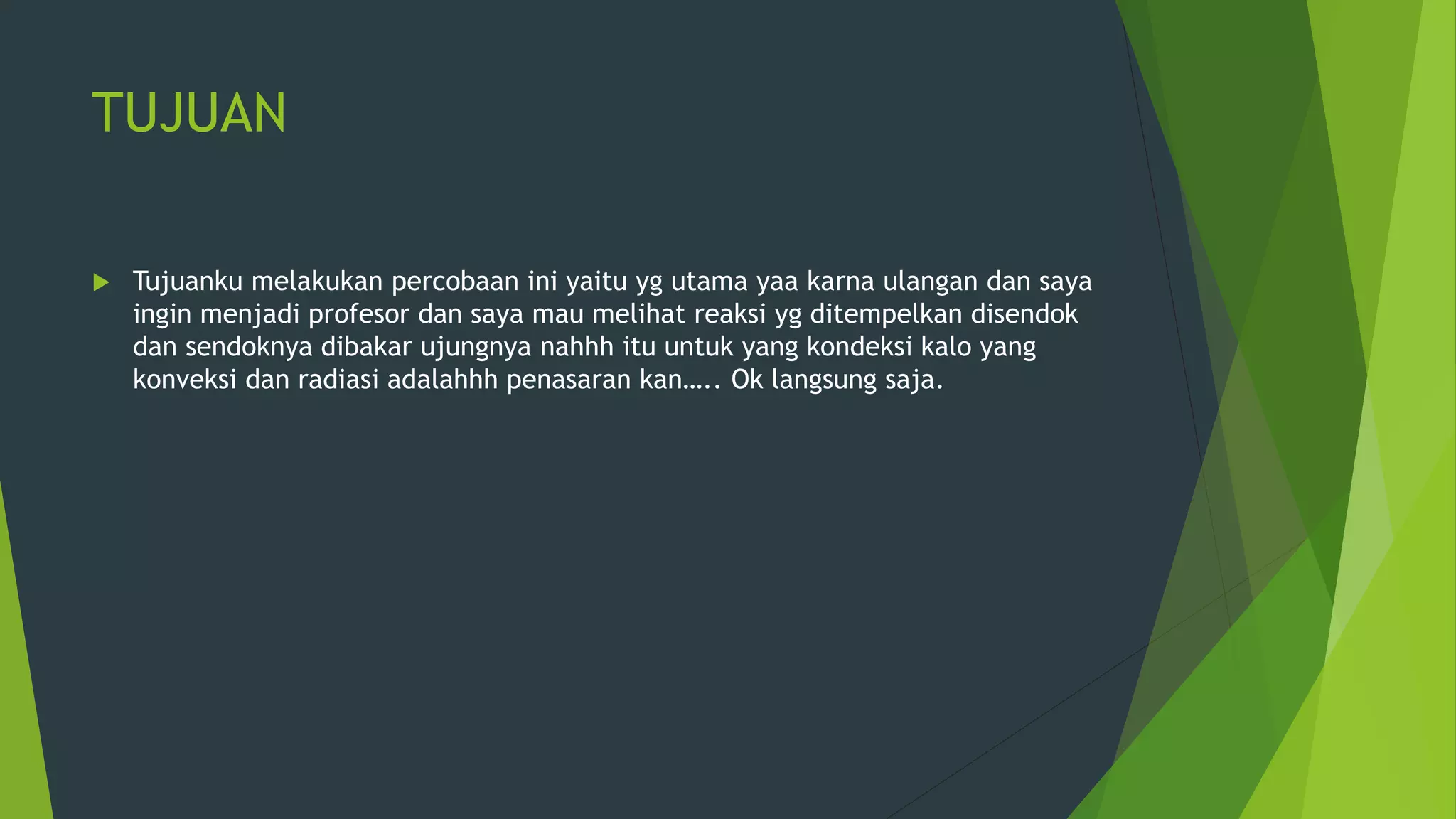 TUJUAN
 Tujuanku melakukan percobaan ini yaitu yg utama yaa karna ulangan dan saya
ingin menjadi profesor dan saya mau melihat reaksi yg ditempelkan disendok
dan sendoknya dibakar ujungnya nahhh itu untuk yang kondeksi kalo yang
konveksi dan radiasi adalahhh penasaran kan….. Ok langsung saja.
 