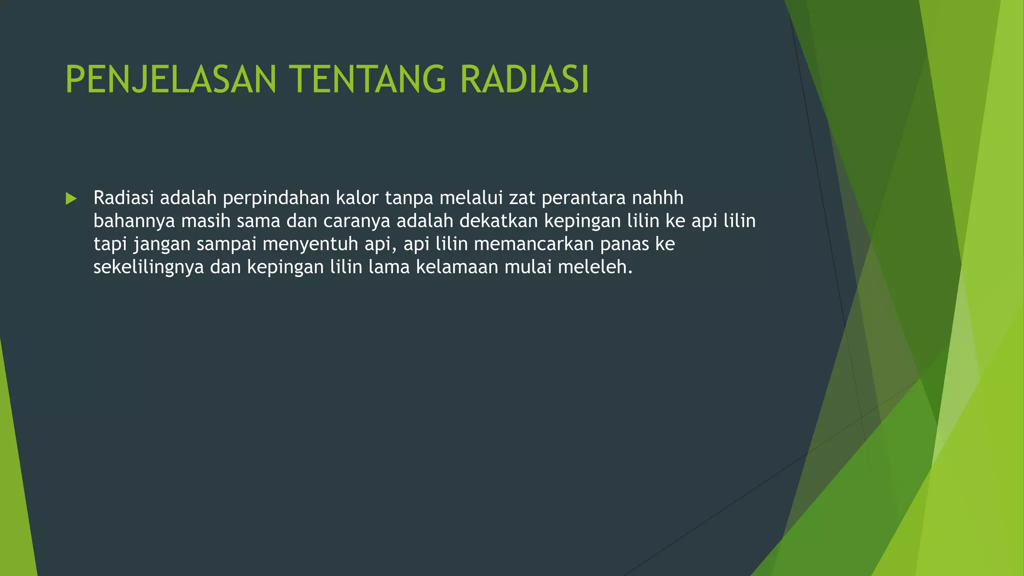 PENJELASAN TENTANG RADIASI
 Radiasi adalah perpindahan kalor tanpa melalui zat perantara nahhh
bahannya masih sama dan caranya adalah dekatkan kepingan lilin ke api lilin
tapi jangan sampai menyentuh api, api lilin memancarkan panas ke
sekelilingnya dan kepingan lilin lama kelamaan mulai meleleh.
 