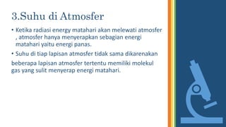 3.Suhu di Atmosfer
• Ketika radiasi energy matahari akan melewati atmosfer
, atmosfer hanya menyerapkan sebagian energi
matahari yaitu energi panas.
• Suhu di tiap lapisan atmosfer tidak sama dikarenakan
beberapa lapisan atmosfer tertentu memiliki molekul
gas yang sulit menyerap energi matahari.
 
