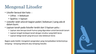 Mengenal Litosfer
• Litosfer berasal dari kata :
• Lithos -> bebatuan
• Spahira -> lapisan
• Listosfer ialah seluruh bagian padat ( bebatuan ) yang ada di
dalam bumi.
• Lapisan tanah pada listosfer terdiri dari 3 lapisan yaitu :
• Lapisan atas berupa tanah humus yang digunakan untuk bercocok tanam
• Lapisan tengah terdapat tanah dengan struktur yang lebih keras
• Lapisan ketiga tanah yang tersusun atas bebatuan keras
Bagian pada listofer mengalami pergerakan yang menyebabkan terbentuknya
lempeng – lempeng tektonik atau lempeng listosfer.
 