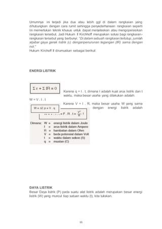 11
Umumnya ini terjadi jika dua atau lebih ggl di dalam rangkaian yang
dihubungkan dengan cara rumit sehingga penyederhanaan rangkaian seperti
ini memerlukan teknik khusus untuk dapat menjelaskan atau mengoperasikan
rangkaian tersebut. Jadi Hukum II Kirchhoff merupakan solusi bagi rangkaian-
rangkaian tersebut yang berbunyi: “Di dalam sebuah rangkaian tertutup, jumlah
aljabar gaya gerak listrik (ε) denganpenurunan tegangan (IR) sama dengan
nol.”
Hukum Kirchoff II dirumuskan sebagai berikut:
ENERGI LISTRIK
Karena q = I . t, dimana I adalah kuat arus listrik dan t
waktu, maka besar usaha yang dilakukan adalah:
W = V . I . t
Karena V = I . R, maka besar usaha W yang sama
dengan energi listrik adalah
DAYA LISTRIK
Besar Daya listrik (P) pada suatu alat listrik adalah merupakan besar energi
listrik (W) yang muncul tiap satuan waktu (t), kita tuliskan.
 