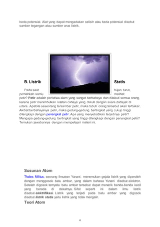 4
beda potensial. Alat yang dapat mengadakan selisih atau beda potensial disebut
sumber tegangan atau sumber arus listrik.
B. Listrik Statis
Pada saat hujan turun,
pernahkah kamu melihat
petir? Petir adalah peristiwa alam yang sangat berbahaya dan ditakuti semua orang,
karena petir menimbulkan kilatan cahaya yang diikuti dengan suara dahsyat di
udara. Apabila seseorang tersambar petir, maka tubuh orang tersebut akan terbakar.
Akibat berbahayanya petir, maka gedung-gedung bertingkat yang cukup tinggi
dilengkapi dengan penangkal petir. Apa yang menyebabkan terjadinya petir?
Mengapa gedung-gedung bertingkat yang tinggi dilengkapi dengan penangkal petir?
Temukan jawabannya dengan mempelajari materi ini.
Susunan Atom
Thales Militus, seorang ilmuwan Yunani, menemukan gejala listrik yang diperoleh
dengan menggosok batu ambar, yang dalam bahasa Yunani disebut elektron.
Setelah digosok ternyata batu ambar tersebut dapat menarik benda-benda kecil
yang berada di dekatnya. Sifat seperti ini dalam ilmu listrik
disebut elektrifikasi. Listrik yang terjadi pada batu ambar yang digosok
disebut listrik statis yaitu listrik yang tidak mengalir.
Teori Atom
 