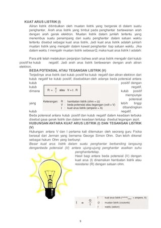 9
KUAT ARUS LISTRIK (I)
Aliran listrik ditimbulkan oleh muatan listrik yang bergerak di dalam suatu
penghantar. Arah arus listrik yang timbul pada penghantar berlawanan arah
dengan arah gerak elektron. Muatan listrik dalam jumlah tertentu yang
menembus suatu penampang dari suatu penghantar dalam satuan waktu
tertentu disebut sebagai kuat arus listrik. Jadi kuat arus listrik adalah jumlah
muatan listrik yang mengalir dalam kawat penghantar tiap satuan waktu. Jika
dalam waktu t mengalir muatan listrik sebesarQ, maka kuat arus listrik I adalah:
Para ahli telah melakukan perjanjian bahwa arah arus listrik mengalir dari kutub
positif ke kutub negatif. Jadi arah arus listrik berlawanan dengan arah aliran
elektron.
BEDA POTENSIAL ATAU TEGANGAN LISTRIK (V)
Terjadinya arus listrik dari kutub positif ke kutub negatif dan aliran elektron dari
kutub negatif ke kutub positif, disebabkan oleh adanya beda potensial antara
kutub positif dengan
kutub negatif,
dimana kutub positif
mempunyai
potensial
yang lebih tinggi
dibandingkan
kutub negatif.
Beda potensial antara kutub positif dan kutub negatif dalam keadaan terbuka
disebut gaya gerak listrik dan dalam keadaan tertutup disebut tegangan jepit.
HUBUNGAN ANTARA KUAT ARUS LISTRIK (I) DAN TEGANGAN LISTRIK
(V)
Hubungan antara V dan I pertama kali ditemukan oleh seorang guru Fisika
berasal dari Jerman yang bernama George Simon Ohm. Dan lebih dikenal
sebagai hukum Ohm yang berbunyi:
Besar kuat arus listrik dalam suatu penghantar berbanding langsung
denganbeda potensial (V) antara ujung-ujung penghantar asalkan suhu
penghantartetap.
Hasil bagi antara beda potensial (V) dengan
kuat arus (I) dinamakan hambatan listrik atau
resistansi (R) dengan satuan ohm.
 