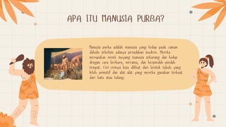 APA ITU MANUSIA PURBA?
Manusia purba adalah manusia yang hidup pada zaman
dahulu sebelum adanya peradaban modern. Mereka
merupakan nenek moyang manusia sekarang dan hidup
dengan cara berburu, meramu, dan berpindah-pindah
tempat. Ciri-cirinya bisa dilihat dari bentuk tubuh yang
lebih primitif dan alat-alat yang mereka gunakan terbuat
dari batu atau tulang.
 