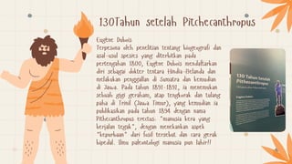 130Tahun setelah Pitchecanthropus
Eugène Dubois
Terpesona oleh penelitian tentang biogeografi dan
asal-usul spesies yang diterbitkan pada
pertengahan 1800, Eugène Dubois mendaftarkan
diri sebagai dokter tentara Hindia-Belanda dan
melakukan penggallan di Sumatra dan kemudian
di Jawa. Pada tahun 1891-1892, ia menemukan
sebuah gigi geraham, atap tengkorak dan tulang
paha di Trinil (Jawa Timur), yang kemudian ia
publikasikan pada tahun 1894 dengan nama
Pithecanthropus erectus: "manusia kera yang
berjalan tegak", dengan menekankan aspek
"kepurbaan" dari fosil tersebut dan cara gerak
bipedal. Ilmu paleontologi manusia pun lahir!!
 