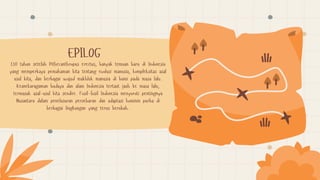 130 tahun setelah Pithecanthropus erectus, banyak temuan baru di Indonesia
yang memperkaya pemahaman kita tentang evolusi manusia, kompleksitas asal
usul kita, dan berbagai wujud makhluk manusia di bumi pada masa lalu.
Keanekaragaman budaya dan alam Indonesia tertaut jauh ke masa lalu,
termasuk asal-usul kita sendiri. Fosil-fosil Indonesia menyoroti pentingnya
Nusantara dalam penelusuran persebaran dan adaptasi hominin purba di
berbagai lingkungan yang terus berubah.
EPILOG
 