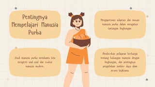 Studi manusia purba membantu kita
mengerti asal-usul dan evolusi
manusia modern.
Mengapresiasi adaptasi dan inovasi
manusia purba dalam mengatasi
tantangan lingkungan.
Pentingnya
Mempelajari Manusia
Purba
Memberikan pelajaran berharga
tentang hubungan manusia dengan
lingkungan, dan pentingnya
pengelolaan sumber daya alam
secara bijaksana.
 