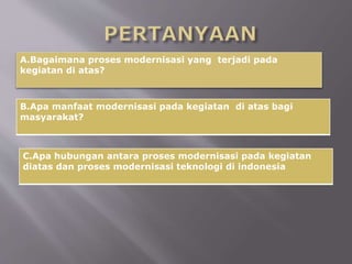 B.Apa manfaat modernisasi pada kegiatan di atas bagi
masyarakat?
A.Bagaimana proses modernisasi yang terjadi pada
kegiatan di atas?
C.Apa hubungan antara proses modernisasi pada kegiatan
diatas dan proses modernisasi teknologi di indonesia
 