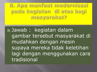  Jawab : kegiatan dalam
gambar tersebut masyarakat di
mudahkan dengan mesin
supaya mereka tidak keletihan
lagi dengan menggunakan cara
tradisional
 