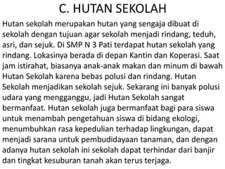 C. HUTAN SEKOLAH
Hutan sekolah merupakan hutan yang sengaja dibuat di
sekolah dengan tujuan agar sekolah menjadi rindang, teduh,
asri, dan sejuk. Di SMP N 3 Pati terdapat hutan sekolah yang
rindang. Lokasinya berada di depan Kantin dan Koperasi. Saat
jam istirahat, biasanya anak-anak makan dan minum di bawah
Hutan Sekolah karena bebas polusi dan rindang. Hutan
Sekolah menjadikan sekolah sejuk. Sekarang ini banyak polusi
udara yang mengganggu, jadi Hutan Sekolah sangat
bermanfaat. Hutan sekolah juga bermanfaat bagi para siswa
untuk menambah pengetahuan siswa di bidang ekologi,
menumbuhkan rasa kepedulian terhadap lingkungan, dapat
menjadi sarana untuk pembudidayaan tanaman, dan dengan
adanya hutan sekolah ini sekolah dapat terhindar dari banjir
dan tingkat kesuburan tanah akan terus terjaga.
 