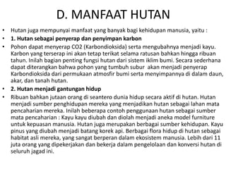 D. MANFAAT HUTAN
• Hutan juga mempunyai manfaat yang banyak bagi kehidupan manusia, yaitu :
• 1. Hutan sebagai penyerap dan penyimpan karbon
• Pohon dapat menyerap CO2 (Karbondioksida) serta mengubahnya menjadi kayu.
Karbon yang terserap ini akan tetap terikat selama ratusan bahkan hingga ribuan
tahun. Inilah bagian penting fungsi hutan dari sistem iklim bumi. Secara sederhana
dapat diterangkan bahwa pohon yang tumbuh subur akan menjadi penyerap
Karbondioksida dari permukaan atmosfir bumi serta menyimpannya di dalam daun,
akar, dan tanah hutan.
• 2. Hutan menjadi gantungan hidup
• Ribuan bahkan jutaan orang di seantero dunia hidup secara aktif di hutan. Hutan
menjadi sumber penghidupan mereka yang menjadikan hutan sebagai lahan mata
pencaharian mereka. Inilah beberapa contoh penggunaan hutan sebagai sumber
mata pencaharian : Kayu kayu diubah dan diolah menjadi aneka model furniture
untuk kepuasan manusia. Hutan juga merupakan berbagai sumber kehidupan. Kayu
pinus yang diubah menjadi batang korek api. Berbagai flora hidup di hutan sebagai
habitat asli mereka, yang sangat berperan dalam ekosistem manusia. Lebih dari 11
juta orang yang dipekerjakan dan bekerja dalam pengelolaan dan konversi hutan di
seluruh jagad ini.
 