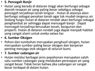 • 5. Pencegah Banjir
• Hutan yang berada di dataran tinggi akan berfungsi sebagai
daerah resapan air yang paling besar sekaligus sebagai
pencegah terjadinya tanah longsor . Hutan di atasnya akan
berfungsi sebagai penahan tanah agar tak mudah tergerus air.
Sedang fungsi hutan di dataran rendah akan berfungsi sebagai
penghambat air sehingga dapat mencegah banjir . Dapat
mencegah terjadinya kerusakan tanah, bangunan dan
properti. Hutan di dataran rendah juga dapat menjadi habitat
yang sangat alami untuk aneka satwa liar.
• 6. Sumber Oksigen
• Pohon dan tumbuhan merupakan penghasil oksigen, hutan
merupakan sumber paling besar oksigen dan berperan
penting menjaga stok oksigen di seluruh bumi.
• 7. Sumber cadangan air
• Hutan melalui berbagai jenis pepohonan merupakan salah
satu sumber cadangan yang melakukan peresapan air yang
sangat besar. Tidak heran bahwa jika cadangan air sangat
besar terdapat di dalam hutan.
 