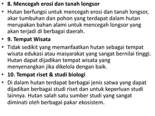 • 8. Mencegah erosi dan tanah longsor
• Hutan berfungsi untuk mencegah erosi dan tanah longsor,
akar tumbuhan dan pohon yang terdapat dalam hutan
merupakan bahan alami untuk mencegah longsor yang
akan terjadi di berbagai daerah.
• 9. Tempat Wisata
• Tidak sedikit yang memanfaatkan hutan sebagai tempat
wisata edukasi atau masyarakat yang sangat bernilai tinggi.
Hutan dapat dijadikan tempat wisata yang
menyenangkan jika dikelola dengan baik.
• 10. Tempat riset & studi biologi
• Di dalam hutan terdapat berbagai jenis satwa yang dapat
dijadikan berbagai studi riset dan untuk keperluan studi
lainnya. Hutan salah satu sumber studi yang sangat
diminati oleh berbagai pakar ekosistem.
 