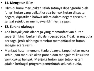 • 11. Mengatur Iklim
• Iklim di bumi merupakan salah satunya dipengaruhi oleh
fungsi hutan yang baik. Jika ada banyak hutan di suatu
negara, dipastikan bahwa udara dalam negara tersebut
sangat sejuk dan membawa iklim yang segar.
• 12. Sarana olahraga
• Ada banyak jenis olahraga yang memanfaatkan hutan
seperti hiking, berkemah, dan bersepeda. Tidak jarang pula
berbagai jenis olahraga tersebut memanfaatkan hutan
sebagai acara resmi.
• Manfaat hutan memang tiada duanya, tanpa hutan maka
kehidupan manusia akan punah dan mengalami kesulitan
yang cukup banyak. Menjaga hutan agar tetap lestari
adalah berbagai program pemerintah seluruh dunia.
 
