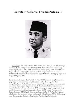 Biografi Ir. Soekarno, Presiden Pertama RI 
Ir. Soekarno1 (ER, EYD: Sukarno) (lahir di Blitar, Jawa Timur, 6 Juni 1901 meninggal 
di Jakarta, 21 Juni 1970 pada umur 69 tahun) adalah Presiden Indonesia pertama yang 
menjabat pada periode 1945 - 1966. Ia memainkan peranan penting untuk memerdekakan 
bangsa Indonesia dari penjajahan Belanda. Ia adalah penggali Pancasila. Ia adalah 
Proklamator Kemerdekaan Indonesia (bersama dengan Mohammad Hatta) yang terjadi pada 
tanggal 17 Agustus 1945. 
Soekarno menandatangani Surat Perintah 11 Maret 1966 Supersemar yang kontroversial, 
yang isinya - berdasarkan versi yang dikeluarkan Markas Besar Angkatan darat - 
menugaskan Letnan Jenderal Soeharto untuk mengamankan dan menjaga keamanan negara 
dan institusi kepresidenan. Supersemar menjadi dasar Letnan Jenderal Soeharto untuk 
membubarkan Partai Komunis Indonesia (PKI) dan mengganti anggota-anggotanya yang 
duduk di parlemen. Setelah pertanggung jawabannya ditolak Majelis Permusyawaratan 
Rakyat Sementara (MPRS) pada sidang umum ke empat tahun 1967, Presiden Soekarno 
diberhentikan dari jabatannya sebagai presiden pada Sidang Istimewa MPRS di tahun yang 
sama dan mengangkat Soeharto sebagai pejabat Presiden Republik Indonesia. 
 