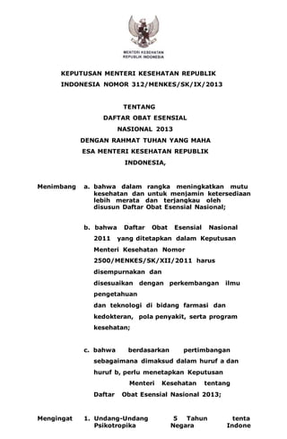 - 1 - 
KEPUTUSAN MENTERI KESEHATAN REPUBLIK 
INDONESIA NOMOR 312/MENKES/SK/IX/2013 
TENTANG 
DAFTAR OBAT ESENSIAL 
NASIONAL 2013 
DENGAN RAHMAT TUHAN YANG MAHA 
ESA MENTERI KESEHATAN REPUBLIK 
INDONESIA, 
Menimbang 
: 
a. bahwa dalam rangka meningkatkan mutu 
kesehatan dan untuk menjamin ketersediaan 
pelayanan 
obat yang 
lebih merata dan terjangkau oleh 
masyarakat perlu 
disusun Daftar Obat Esensial Nasional; 
b. bahwa Daftar Obat Esensial Nasional 
2011 yang ditetapkan dalam Keputusan 
Menteri Kesehatan Nomor 
2500/MENKES/SK/XII/2011 harus 
disempurnakan dan 
disesuaikan dengan perkembangan ilmu 
pengetahuan 
dan teknologi di bidang farmasi dan 
kedokteran, pola penyakit, serta program 
kesehatan; 
c. bahwa berdasarkan pertimbangan 
sebagaimana dimaksud dalam huruf a dan 
huruf b, perlu menetapkan Keputusan 
Menteri Kesehatan tentang 
Daftar Obat Esensial Nasional 2013; 
Mengingat 
: 
1. Undang-Undang 
Nomor 
5 Tahun 
1997 
tenta 
ng 
Psikotropika 
(Lembaran 
Negara 
Republik 
Indone 
sia 
 