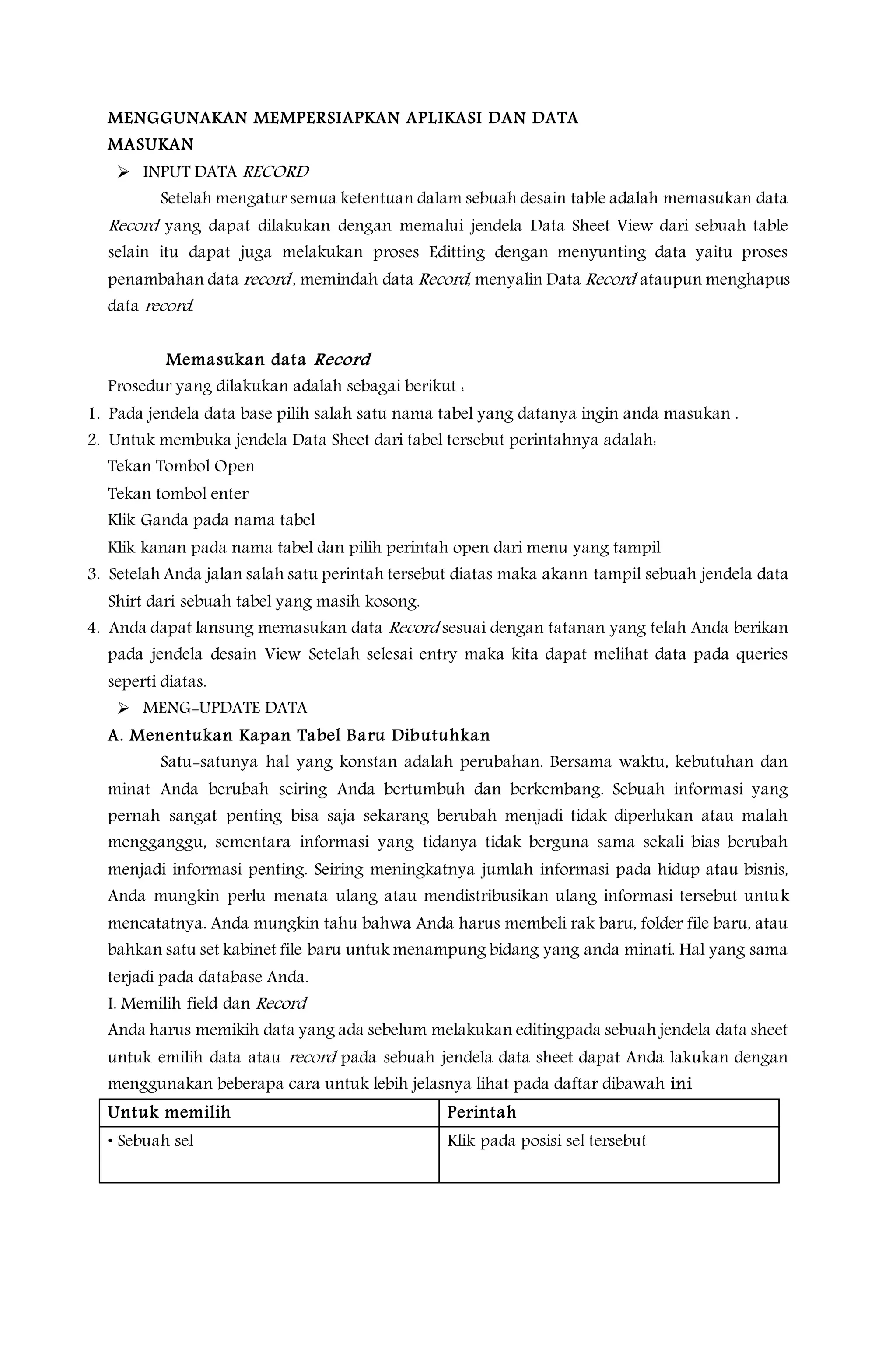 MENGGUNAKAN MEMPERSIAPKAN APLIKASI DAN DATA
MASUKAN
 INPUT DATA RECORD
Setelah mengatur semua ketentuan dalam sebuah desain table adalah memasukan data
Record yang dapat dilakukan dengan memalui jendela Data Sheet View dari sebuah table
selain itu dapat juga melakukan proses Editting dengan menyunting data yaitu proses
penambahan data record , memindah data Record, menyalin Data Record ataupun menghapus
data record.
Memasukan data Record
Prosedur yang dilakukan adalah sebagai berikut :
1. Pada jendela data base pilih salah satu nama tabel yang datanya ingin anda masukan .
2. Untuk membuka jendela Data Sheet dari tabel tersebut perintahnya adalah:
Tekan Tombol Open
Tekan tombol enter
Klik Ganda pada nama tabel
Klik kanan pada nama tabel dan pilih perintah open dari menu yang tampil
3. Setelah Anda jalan salah satu perintah tersebut diatas maka akann tampil sebuah jendela data
Shirt dari sebuah tabel yang masih kosong.
4. Anda dapat lansung memasukan data Record sesuai dengan tatanan yang telah Anda berikan
pada jendela desain View Setelah selesai entry maka kita dapat melihat data pada queries
seperti diatas.
 MENG-UPDATE DATA
A. Menentukan Kapan Tabel Baru Dibutuhkan
Satu-satunya hal yang konstan adalah perubahan. Bersama waktu, kebutuhan dan
minat Anda berubah seiring Anda bertumbuh dan berkembang. Sebuah informasi yang
pernah sangat penting bisa saja sekarang berubah menjadi tidak diperlukan atau malah
mengganggu, sementara informasi yang tidanya tidak berguna sama sekali bias berubah
menjadi informasi penting. Seiring meningkatnya jumlah informasi pada hidup atau bisnis,
Anda mungkin perlu menata ulang atau mendistribusikan ulang informasi tersebut untuk
mencatatnya. Anda mungkin tahu bahwa Anda harus membeli rak baru, folder file baru, atau
bahkan satu set kabinet file baru untuk menampung bidang yang anda minati. Hal yang sama
terjadi pada database Anda.
I. Memilih field dan Record
Anda harus memikih data yang ada sebelum melakukan editingpada sebuah jendela data sheet
untuk emilih data atau record pada sebuah jendela data sheet dapat Anda lakukan dengan
menggunakan beberapa cara untuk lebih jelasnya lihat pada daftar dibawah ini
Untuk memilih Perintah
• Sebuah sel Klik pada posisi sel tersebut
 