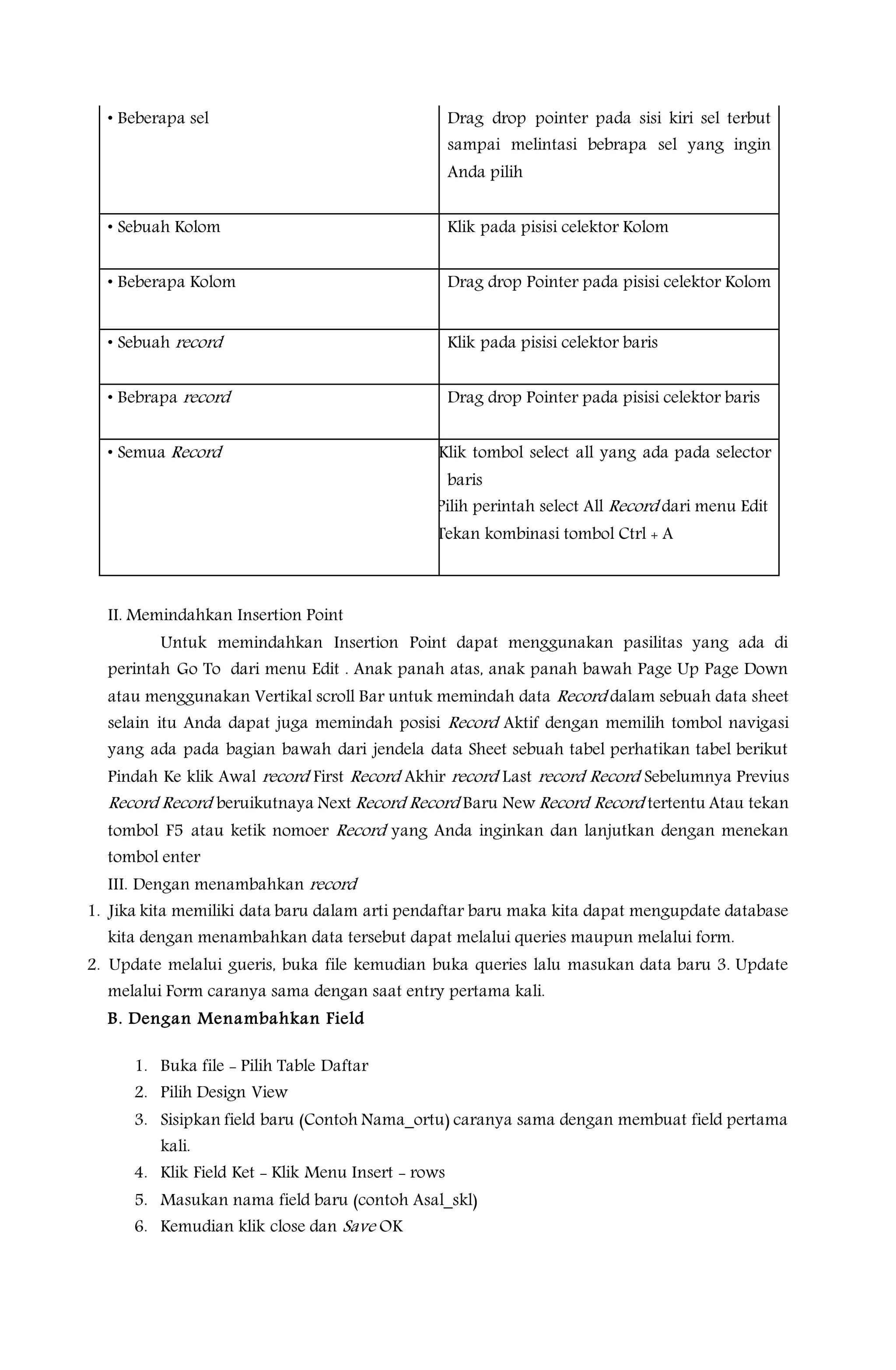 • Beberapa sel Drag drop pointer pada sisi kiri sel terbut
sampai melintasi bebrapa sel yang ingin
Anda pilih
• Sebuah Kolom Klik pada pisisi celektor Kolom
• Beberapa Kolom Drag drop Pointer pada pisisi celektor Kolom
• Sebuah record Klik pada pisisi celektor baris
• Bebrapa record Drag drop Pointer pada pisisi celektor baris
• Semua Record • Klik tombol select all yang ada pada selector
baris
• Pilih perintah select All Record dari menu Edit
• Tekan kombinasi tombol Ctrl + A
II. Memindahkan Insertion Point
Untuk memindahkan Insertion Point dapat menggunakan pasilitas yang ada di
perintah Go To dari menu Edit . Anak panah atas, anak panah bawah Page Up Page Down
atau menggunakan Vertikal scroll Bar untuk memindah data Record dalam sebuah data sheet
selain itu Anda dapat juga memindah posisi Record Aktif dengan memilih tombol navigasi
yang ada pada bagian bawah dari jendela data Sheet sebuah tabel perhatikan tabel berikut
Pindah Ke klik Awal record First Record Akhir record Last record Record Sebelumnya Previus
Record Record beruikutnaya Next Record Record Baru New Record Record tertentu Atau tekan
tombol F5 atau ketik nomoer Record yang Anda inginkan dan lanjutkan dengan menekan
tombol enter
III. Dengan menambahkan record
1. Jika kita memiliki data baru dalam arti pendaftar baru maka kita dapat mengupdate database
kita dengan menambahkan data tersebut dapat melalui queries maupun melalui form.
2. Update melalui gueris, buka file kemudian buka queries lalu masukan data baru 3. Update
melalui Form caranya sama dengan saat entry pertama kali.
B. Dengan Menambahkan Field
1. Buka file - Pilih Table Daftar
2. Pilih Design View
3. Sisipkan field baru (Contoh Nama_ortu) caranya sama dengan membuat field pertama
kali.
4. Klik Field Ket - Klik Menu Insert - rows
5. Masukan nama field baru (contoh Asal_skl)
6. Kemudian klik close dan Save OK
 