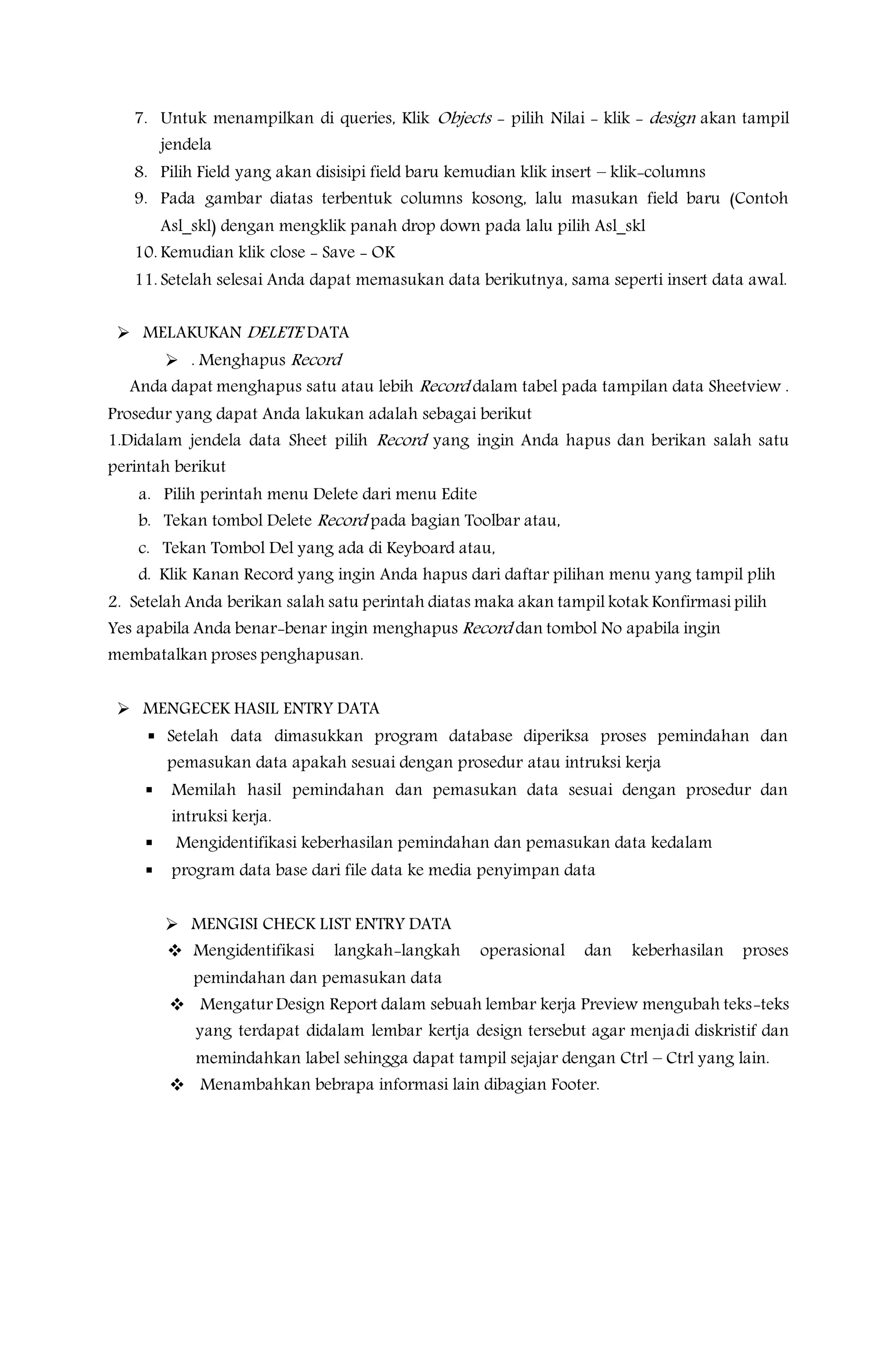 7. Untuk menampilkan di queries, Klik Objects - pilih Nilai - klik - design akan tampil
jendela
8. Pilih Field yang akan disisipi field baru kemudian klik insert – klik-columns
9. Pada gambar diatas terbentuk columns kosong, lalu masukan field baru (Contoh
Asl_skl) dengan mengklik panah drop down pada lalu pilih Asl_skl
10. Kemudian klik close - Save - OK
11. Setelah selesai Anda dapat memasukan data berikutnya, sama seperti insert data awal.
 MELAKUKAN DELETE DATA
 . Menghapus Record
Anda dapat menghapus satu atau lebih Record dalam tabel pada tampilan data Sheetview .
Prosedur yang dapat Anda lakukan adalah sebagai berikut
1.Didalam jendela data Sheet pilih Record yang ingin Anda hapus dan berikan salah satu
perintah berikut
a. Pilih perintah menu Delete dari menu Edite
b. Tekan tombol Delete Record pada bagian Toolbar atau,
c. Tekan Tombol Del yang ada di Keyboard atau,
d. Klik Kanan Record yang ingin Anda hapus dari daftar pilihan menu yang tampil plih
2. Setelah Anda berikan salah satu perintah diatas maka akan tampil kotak Konfirmasi pilih
Yes apabila Anda benar-benar ingin menghapus Record dan tombol No apabila ingin
membatalkan proses penghapusan.
 MENGECEK HASIL ENTRY DATA
 Setelah data dimasukkan program database diperiksa proses pemindahan dan
pemasukan data apakah sesuai dengan prosedur atau intruksi kerja
 Memilah hasil pemindahan dan pemasukan data sesuai dengan prosedur dan
intruksi kerja.
 Mengidentifikasi keberhasilan pemindahan dan pemasukan data kedalam
 program data base dari file data ke media penyimpan data
 MENGISI CHECK LIST ENTRY DATA
 Mengidentifikasi langkah-langkah operasional dan keberhasilan proses
pemindahan dan pemasukan data
 Mengatur Design Report dalam sebuah lembar kerja Preview mengubah teks-teks
yang terdapat didalam lembar kertja design tersebut agar menjadi diskristif dan
memindahkan label sehingga dapat tampil sejajar dengan Ctrl – Ctrl yang lain.
 Menambahkan bebrapa informasi lain dibagian Footer.
 