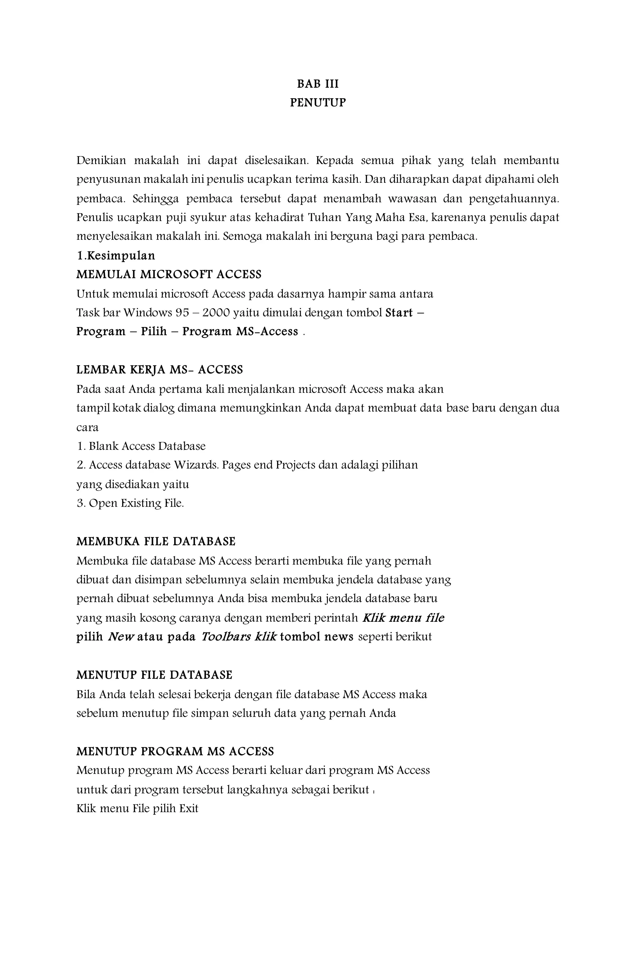 BAB III
PENUTUP
Demikian makalah ini dapat diselesaikan. Kepada semua pihak yang telah membantu
penyusunan makalah ini penulis ucapkan terima kasih. Dan diharapkan dapat dipahami oleh
pembaca. Sehingga pembaca tersebut dapat menambah wawasan dan pengetahuannya.
Penulis ucapkan puji syukur atas kehadirat Tuhan Yang Maha Esa, karenanya penulis dapat
menyelesaikan makalah ini. Semoga makalah ini berguna bagi para pembaca.
1.Kesimpulan
MEMULAI MICROSOFT ACCESS
Untuk memulai microsoft Access pada dasarnya hampir sama antara
Task bar Windows 95 – 2000 yaitu dimulai dengan tombol Start –
Program – Pilih – Program MS-Access .
LEMBAR KERJA MS- ACCESS
Pada saat Anda pertama kali menjalankan microsoft Access maka akan
tampil kotak dialog dimana memungkinkan Anda dapat membuat data base baru dengan dua
cara
1. Blank Access Database
2. Access database Wizards. Pages end Projects dan adalagi pilihan
yang disediakan yaitu
3. Open Existing File.
MEMBUKA FILE DATABASE
Membuka file database MS Access berarti membuka file yang pernah
dibuat dan disimpan sebelumnya selain membuka jendela database yang
pernah dibuat sebelumnya Anda bisa membuka jendela database baru
yang masih kosong caranya dengan memberi perintah Klik menu file
pilih New atau pada Toolbars klik tombol news seperti berikut
MENUTUP FILE DATABASE
Bila Anda telah selesai bekerja dengan file database MS Access maka
sebelum menutup file simpan seluruh data yang pernah Anda
MENUTUP PROGRAM MS ACCESS
Menutup program MS Access berarti keluar dari program MS Access
untuk dari program tersebut langkahnya sebagai berikut :
Klik menu File pilih Exit
 