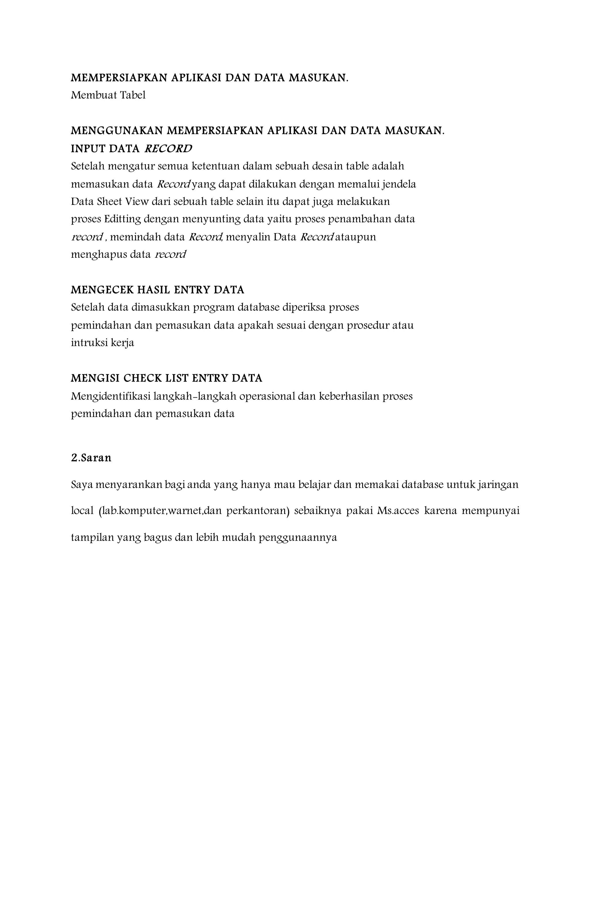 MEMPERSIAPKAN APLIKASI DAN DATA MASUKAN.
Membuat Tabel
MENGGUNAKAN MEMPERSIAPKAN APLIKASI DAN DATA MASUKAN.
INPUT DATA RECORD
Setelah mengatur semua ketentuan dalam sebuah desain table adalah
memasukan data Record yang dapat dilakukan dengan memalui jendela
Data Sheet View dari sebuah table selain itu dapat juga melakukan
proses Editting dengan menyunting data yaitu proses penambahan data
record , memindah data Record, menyalin Data Record ataupun
menghapus data record
MENGECEK HASIL ENTRY DATA
Setelah data dimasukkan program database diperiksa proses
pemindahan dan pemasukan data apakah sesuai dengan prosedur atau
intruksi kerja
MENGISI CHECK LIST ENTRY DATA
Mengidentifikasi langkah-langkah operasional dan keberhasilan proses
pemindahan dan pemasukan data
2.Saran
Saya menyarankan bagi anda yang hanya mau belajar dan memakai database untuk jaringan
local (lab.komputer,warnet,dan perkantoran) sebaiknya pakai Ms.acces karena mempunyai
tampilan yang bagus dan lebih mudah penggunaannya
 