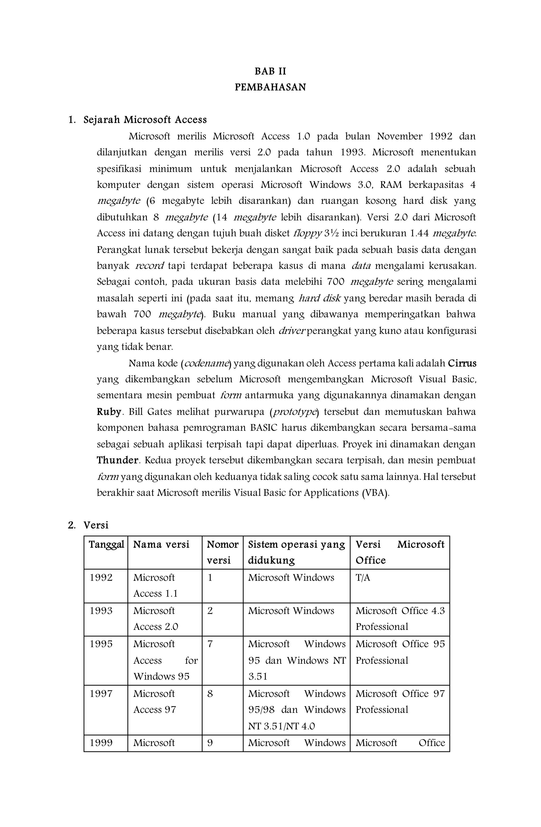 BAB II
PEMBAHASAN
1. Sejarah Microsoft Access
Microsoft merilis Microsoft Access 1.0 pada bulan November 1992 dan
dilanjutkan dengan merilis versi 2.0 pada tahun 1993. Microsoft menentukan
spesifikasi minimum untuk menjalankan Microsoft Access 2.0 adalah sebuah
komputer dengan sistem operasi Microsoft Windows 3.0, RAM berkapasitas 4
megabyte (6 megabyte lebih disarankan) dan ruangan kosong hard disk yang
dibutuhkan 8 megabyte (14 megabyte lebih disarankan). Versi 2.0 dari Microsoft
Access ini datang dengan tujuh buah disket floppy 3½ inci berukuran 1.44 megabyte.
Perangkat lunak tersebut bekerja dengan sangat baik pada sebuah basis data dengan
banyak record tapi terdapat beberapa kasus di mana data mengalami kerusakan.
Sebagai contoh, pada ukuran basis data melebihi 700 megabyte sering mengalami
masalah seperti ini (pada saat itu, memang hard disk yang beredar masih berada di
bawah 700 megabyte). Buku manual yang dibawanya memperingatkan bahwa
beberapa kasus tersebut disebabkan oleh driver perangkat yang kuno atau konfigurasi
yang tidak benar.
Nama kode (codename) yang digunakan oleh Access pertama kali adalah Cirrus
yang dikembangkan sebelum Microsoft mengembangkan Microsoft Visual Basic,
sementara mesin pembuat form antarmuka yang digunakannya dinamakan dengan
Ruby. Bill Gates melihat purwarupa (prototype) tersebut dan memutuskan bahwa
komponen bahasa pemrograman BASIC harus dikembangkan secara bersama-sama
sebagai sebuah aplikasi terpisah tapi dapat diperluas. Proyek ini dinamakan dengan
Thunder. Kedua proyek tersebut dikembangkan secara terpisah, dan mesin pembuat
form yang digunakan oleh keduanya tidak saling cocok satu sama lainnya. Hal tersebut
berakhir saat Microsoft merilis Visual Basic for Applications (VBA).
2. Versi
Tanggal Nama versi Nomor
versi
Sistem operasi yang
didukung
Versi Microsoft
Office
1992 Microsoft
Access 1.1
1 Microsoft Windows T/A
1993 Microsoft
Access 2.0
2 Microsoft Windows Microsoft Office 4.3
Professional
1995 Microsoft
Access for
Windows 95
7 Microsoft Windows
95 dan Windows NT
3.51
Microsoft Office 95
Professional
1997 Microsoft
Access 97
8 Microsoft Windows
95/98 dan Windows
NT 3.51/NT 4.0
Microsoft Office 97
Professional
1999 Microsoft 9 Microsoft Windows Microsoft Office
 