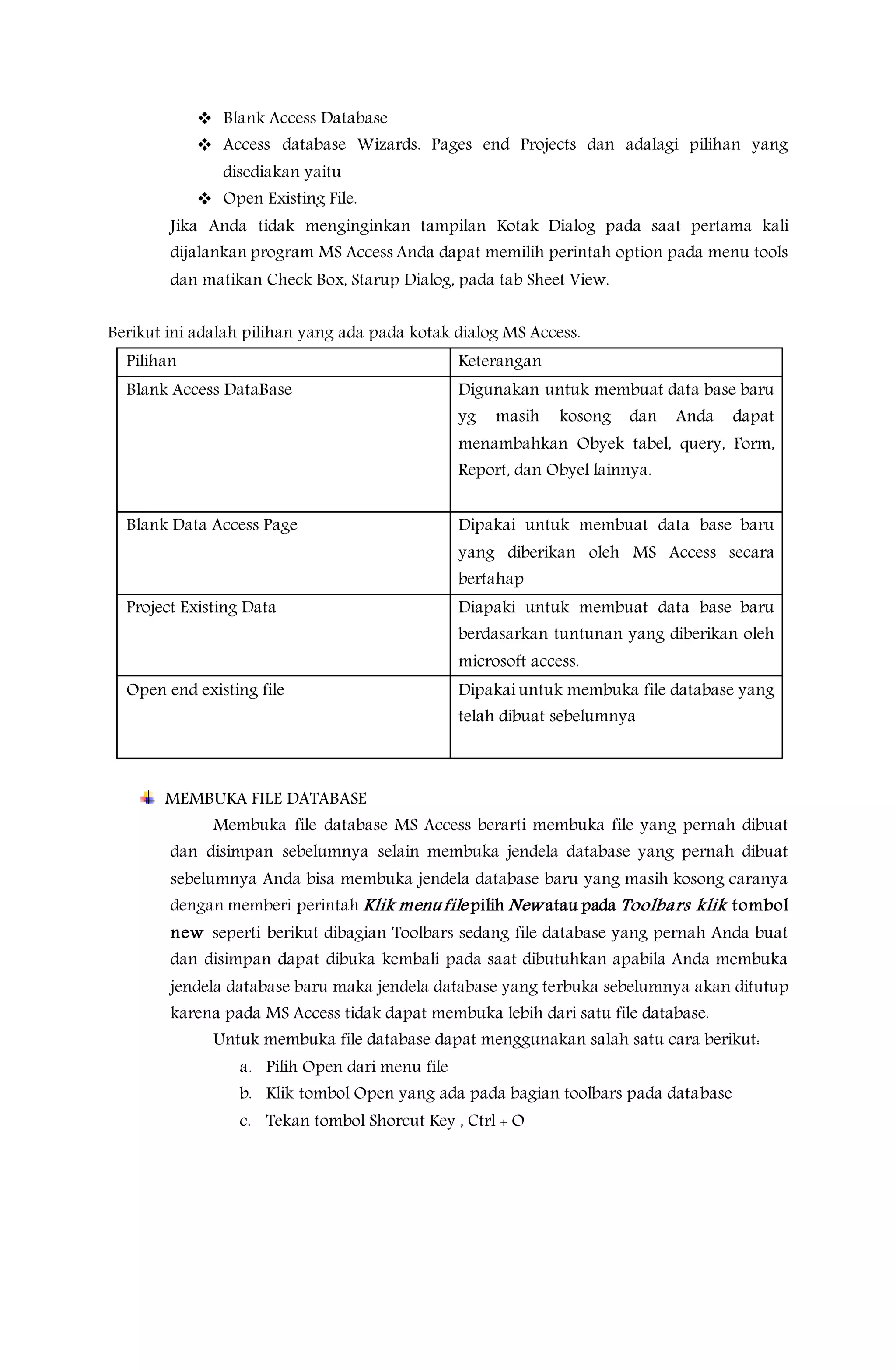 Blank Access Database
 Access database Wizards. Pages end Projects dan adalagi pilihan yang
disediakan yaitu
 Open Existing File.
Jika Anda tidak menginginkan tampilan Kotak Dialog pada saat pertama kali
dijalankan program MS Access Anda dapat memilih perintah option pada menu tools
dan matikan Check Box, Starup Dialog, pada tab Sheet View.
Berikut ini adalah pilihan yang ada pada kotak dialog MS Access.
Pilihan Keterangan
Blank Access DataBase Digunakan untuk membuat data base baru
yg masih kosong dan Anda dapat
menambahkan Obyek tabel, query, Form,
Report, dan Obyel lainnya.
Blank Data Access Page Dipakai untuk membuat data base baru
yang diberikan oleh MS Access secara
bertahap
Project Existing Data Diapaki untuk membuat data base baru
berdasarkan tuntunan yang diberikan oleh
microsoft access.
Open end existing file Dipakai untuk membuka file database yang
telah dibuat sebelumnya
MEMBUKA FILE DATABASE
Membuka file database MS Access berarti membuka file yang pernah dibuat
dan disimpan sebelumnya selain membuka jendela database yang pernah dibuat
sebelumnya Anda bisa membuka jendela database baru yang masih kosong caranya
dengan memberi perintah Klik menufile pilih New atau pada Toolbars klik tombol
new seperti berikut dibagian Toolbars sedang file database yang pernah Anda buat
dan disimpan dapat dibuka kembali pada saat dibutuhkan apabila Anda membuka
jendela database baru maka jendela database yang terbuka sebelumnya akan ditutup
karena pada MS Access tidak dapat membuka lebih dari satu file database.
Untuk membuka file database dapat menggunakan salah satu cara berikut:
a. Pilih Open dari menu file
b. Klik tombol Open yang ada pada bagian toolbars pada database
c. Tekan tombol Shorcut Key , Ctrl + O
 
