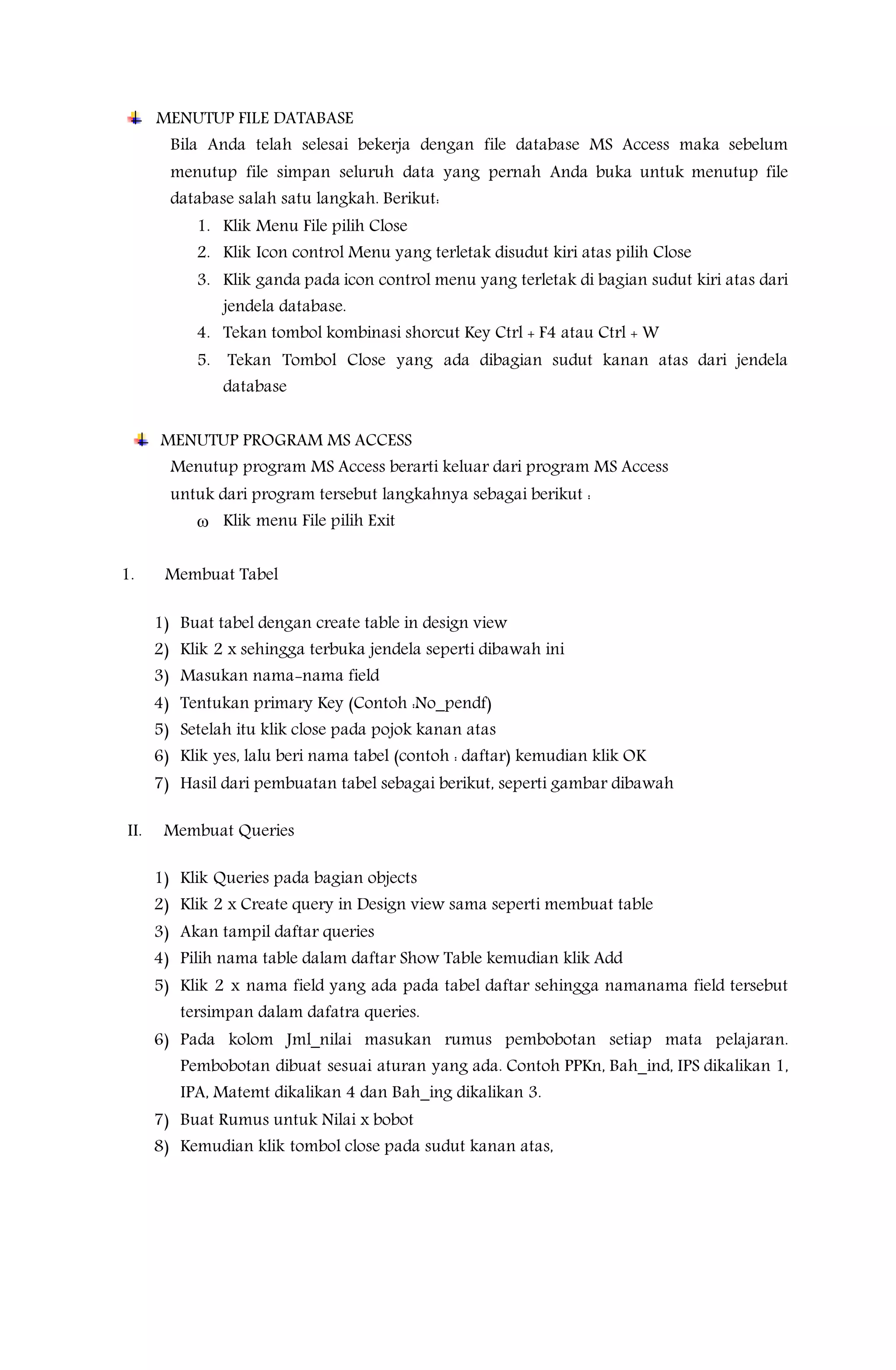 MENUTUP FILE DATABASE
Bila Anda telah selesai bekerja dengan file database MS Access maka sebelum
menutup file simpan seluruh data yang pernah Anda buka untuk menutup file
database salah satu langkah. Berikut:
1. Klik Menu File pilih Close
2. Klik Icon control Menu yang terletak disudut kiri atas pilih Close
3. Klik ganda pada icon control menu yang terletak di bagian sudut kiri atas dari
jendela database.
4. Tekan tombol kombinasi shorcut Key Ctrl + F4 atau Ctrl + W
5. Tekan Tombol Close yang ada dibagian sudut kanan atas dari jendela
database
MENUTUP PROGRAM MS ACCESS
Menutup program MS Access berarti keluar dari program MS Access
untuk dari program tersebut langkahnya sebagai berikut :
 Klik menu File pilih Exit
1. Membuat Tabel
1) Buat tabel dengan create table in design view
2) Klik 2 x sehingga terbuka jendela seperti dibawah ini
3) Masukan nama-nama field
4) Tentukan primary Key (Contoh :No_pendf)
5) Setelah itu klik close pada pojok kanan atas
6) Klik yes, lalu beri nama tabel (contoh : daftar) kemudian klik OK
7) Hasil dari pembuatan tabel sebagai berikut, seperti gambar dibawah
II. Membuat Queries
1) Klik Queries pada bagian objects
2) Klik 2 x Create query in Design view sama seperti membuat table
3) Akan tampil daftar queries
4) Pilih nama table dalam daftar Show Table kemudian klik Add
5) Klik 2 x nama field yang ada pada tabel daftar sehingga namanama field tersebut
tersimpan dalam dafatra queries.
6) Pada kolom Jml_nilai masukan rumus pembobotan setiap mata pelajaran.
Pembobotan dibuat sesuai aturan yang ada. Contoh PPKn, Bah_ind, IPS dikalikan 1,
IPA, Matemt dikalikan 4 dan Bah_ing dikalikan 3.
7) Buat Rumus untuk Nilai x bobot
8) Kemudian klik tombol close pada sudut kanan atas,
 