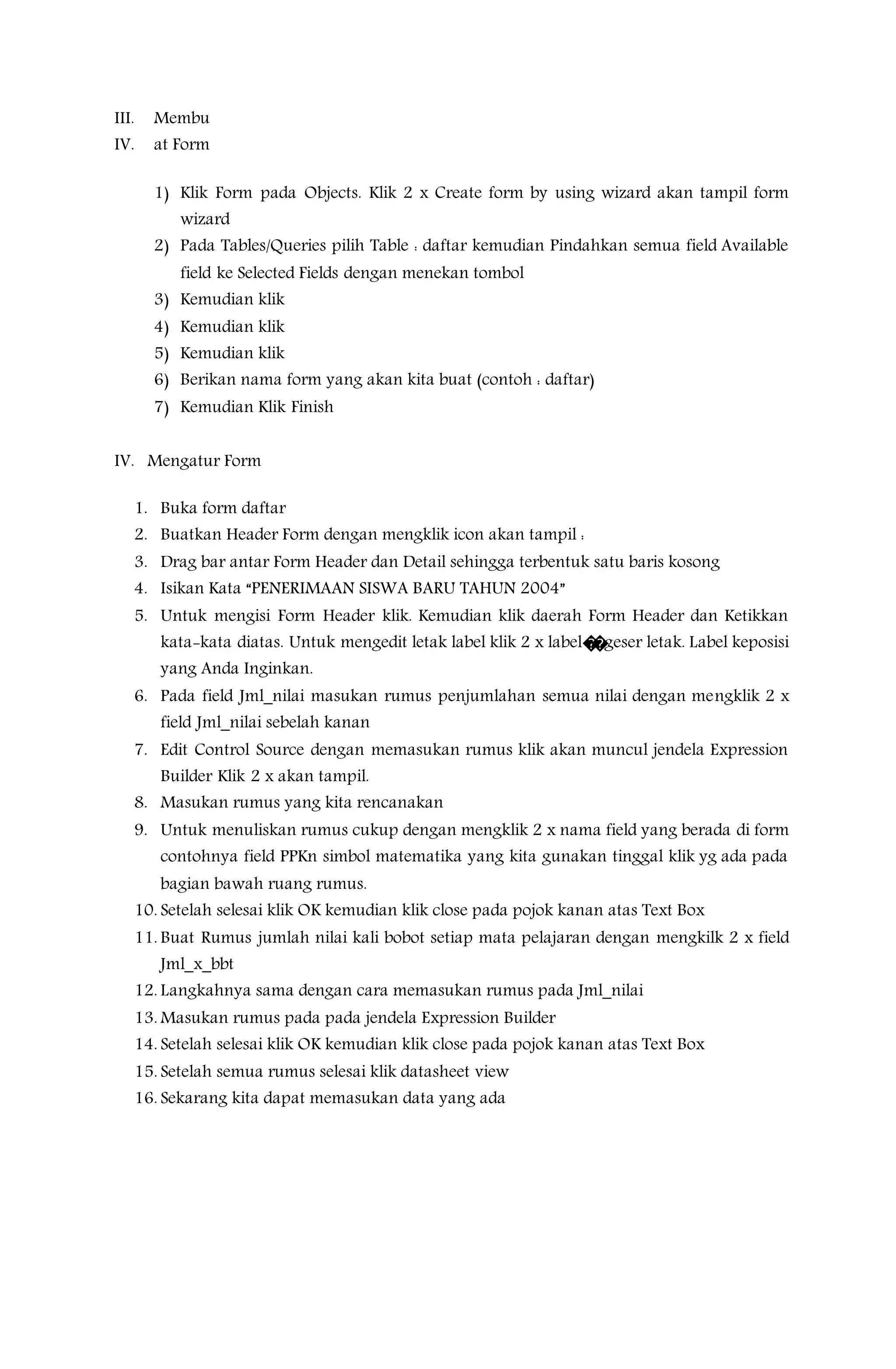 III. Membu
IV. at Form
1) Klik Form pada Objects. Klik 2 x Create form by using wizard akan tampil form
wizard
2) Pada Tables/Queries pilih Table : daftar kemudian Pindahkan semua field Available
field ke Selected Fields dengan menekan tombol
3) Kemudian klik
4) Kemudian klik
5) Kemudian klik
6) Berikan nama form yang akan kita buat (contoh : daftar)
7) Kemudian Klik Finish
IV. Mengatur Form
1. Buka form daftar
2. Buatkan Header Form dengan mengklik icon akan tampil :
3. Drag bar antar Form Header dan Detail sehingga terbentuk satu baris kosong
4. Isikan Kata “PENERIMAAN SISWA BARU TAHUN 2004”
5. Untuk mengisi Form Header klik. Kemudian klik daerah Form Header dan Ketikkan
kata-kata diatas. Untuk mengedit letak label klik 2 x label��geser letak. Label keposisi
yang Anda Inginkan.
6. Pada field Jml_nilai masukan rumus penjumlahan semua nilai dengan mengklik 2 x
field Jml_nilai sebelah kanan
7. Edit Control Source dengan memasukan rumus klik akan muncul jendela Expression
Builder Klik 2 x akan tampil.
8. Masukan rumus yang kita rencanakan
9. Untuk menuliskan rumus cukup dengan mengklik 2 x nama field yang berada di form
contohnya field PPKn simbol matematika yang kita gunakan tinggal klik yg ada pada
bagian bawah ruang rumus.
10. Setelah selesai klik OK kemudian klik close pada pojok kanan atas Text Box
11. Buat Rumus jumlah nilai kali bobot setiap mata pelajaran dengan mengkilk 2 x field
Jml_x_bbt
12. Langkahnya sama dengan cara memasukan rumus pada Jml_nilai
13. Masukan rumus pada pada jendela Expression Builder
14. Setelah selesai klik OK kemudian klik close pada pojok kanan atas Text Box
15. Setelah semua rumus selesai klik datasheet view
16. Sekarang kita dapat memasukan data yang ada
 