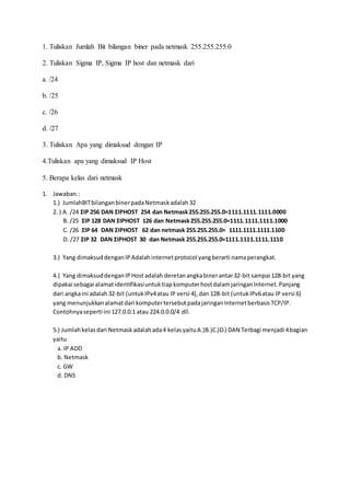 1. Tuliskan Jumlah Bit bilangan biner pada netmask 255.255.255.0 
2. Tuliskan Sigma IP, Sigma IP host dan netmask dari 
a. /24 
b. /25 
c. /26 
d. /27 
3. Tuliskan Apa yang dimaksud dengan IP 
4.Tuliskan apa yang dimaksud IP Host 
5. Berapa kelas dari netmask 
1. Jawaban.: 
1.) JumlahBIT bilangan biner pada Netmask adalah 32 
2. ) A. /24 ΣIP 256 DAN ΣIPHOST 254 dan Netmask 255.255.255.0=1111.1111.1111.0000 
B. /25 ΣIP 128 DAN ΣIPHOST 126 dan Netmask 255.255.255.0=1111.1111.1111.1000 
C. /26 ΣIP 64 DAN ΣIPHOST 62 dan netmask 255.255.255.0= 1111.1111.1111.1100 
D. /27 ΣIP 32 DAN ΣIPHOST 30 dan Netmask 255.255.255.0=1111.1111.1111.1110 
3.) Yang dimaksud dengan IP Adalah internet protocol yang berarti nama perangkat. 
4.) Yang dimaksud dengan IP Host adalah deretan angka biner antar 32-bit sampai 128-bit yang 
dipakai sebagai alamat identifikasi untuk tiap komputer host dalam jaringan Internet. Panjang 
dari angka ini adalah 32-bit (untuk IPv4 atau IP versi 4), dan 128-bit (untuk IPv6 atau IP versi 6) 
yang menunjukkan alamat dari komputer tersebut pada jaringan Internet berbasis TCP/IP. 
Contohnya seperti ini 127.0.0.1 atau 224.0.0.0/4 dll. 
5.) Jumlah kelas dari Netmask adalah ada 4 kelas yaitu A.)B.)C.)D.) DAN Terbagi menjadi 4 bagian 
yaitu 
a. IP ADD 
b. Netmask 
c. GW 
d. DNS 
