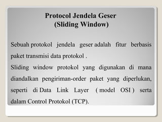 Protocol Jendela Geser
(Sliding Window)
Sebuah protokol  jendela  geser adalah  fitur  berbasis 
paket transmisi data protokol . 
Sliding  window  protokol  yang  digunakan  di  mana 
diandalkan  pengiriman-order  paket  yang  diperlukan, 
seperti  di Data  Link  Layer   ( model  OSI )  serta 
dalam Control Protokol (TCP).

 