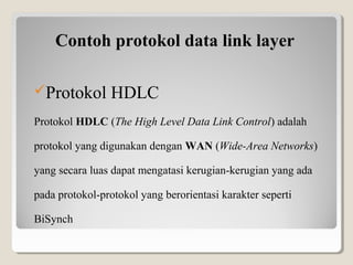 Contoh protokol data link layer
Protokol HDLC
Protokol HDLC (The High Level Data Link Control) adalah 
protokol yang digunakan dengan WAN (Wide-Area Networks) 
yang secara luas dapat mengatasi kerugian-kerugian yang ada 
pada protokol-protokol yang berorientasi karakter seperti 
BiSynch

 