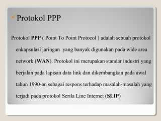 Protokol PPP
Protokol PPP ( Point To Point Protocol ) adalah sebuah protokol 
enkapsulasi jaringan  yang banyak digunakan pada wide area 
network (WAN). Protokol ini merupakan standar industri yang 
berjalan pada lapisan data link dan dikembangkan pada awal 
tahun 1990-an sebagai respons terhadap masalah-masalah yang 
terjadi pada protokol Serila Line Internet (SLIP)

 