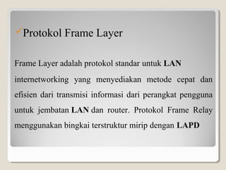 Protokol

Frame Layer

Frame Layer adalah protokol standar untuk LAN
internetworking yang menyediakan metode cepat dan
efisien dari transmisi informasi dari perangkat pengguna
untuk jembatan LAN dan router. Protokol Frame Relay
menggunakan bingkai terstruktur mirip dengan LAPD

 