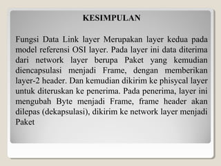 KESIMPULAN
Fungsi Data Link layer Merupakan layer kedua pada
model referensi OSI layer. Pada layer ini data diterima
dari network layer berupa Paket yang kemudian
diencapsulasi menjadi Frame, dengan memberikan
layer-2 header. Dan kemudian dikirim ke phisycal layer
untuk diteruskan ke penerima. Pada penerima, layer ini
mengubah Byte menjadi Frame, frame header akan
dilepas (dekapsulasi), dikirim ke network layer menjadi
Paket

 