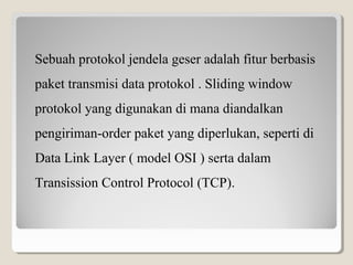 Sebuah protokol jendela geser adalah fitur berbasis
paket transmisi data protokol . Sliding window
protokol yang digunakan di mana diandalkan
pengiriman-order paket yang diperlukan, seperti di
Data Link Layer ( model OSI ) serta dalam
Transission Control Protocol (TCP).

 