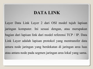 DATA LINK
Layer Data Link Layer 2 dari OSI model tujuh lapisan
jaringan komputer. Ini sesuai dengan, atau merupakan
bagian dari lapisan link dari model referensi TCP / IP. Data
Link Layer adalah lapisan protokol yang mentransfer data
antara node jaringan yang berdekatan di jaringan area luas
atau antara node pada segmen jaringan area lokal yang sama.

 