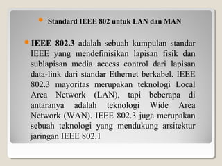  Standard IEEE 802 untuk LAN dan MAN
IEEE

802.3 adalah sebuah kumpulan standar
IEEE yang mendefinisikan lapisan fisik dan
sublapisan media access control dari lapisan
data-link dari standar Ethernet berkabel. IEEE
802.3 mayoritas merupakan teknologi Local
Area Network (LAN), tapi beberapa di
antaranya adalah teknologi Wide Area
Network (WAN). IEEE 802.3 juga merupakan
sebuah teknologi yang mendukung arsitektur
jaringan IEEE 802.1

 